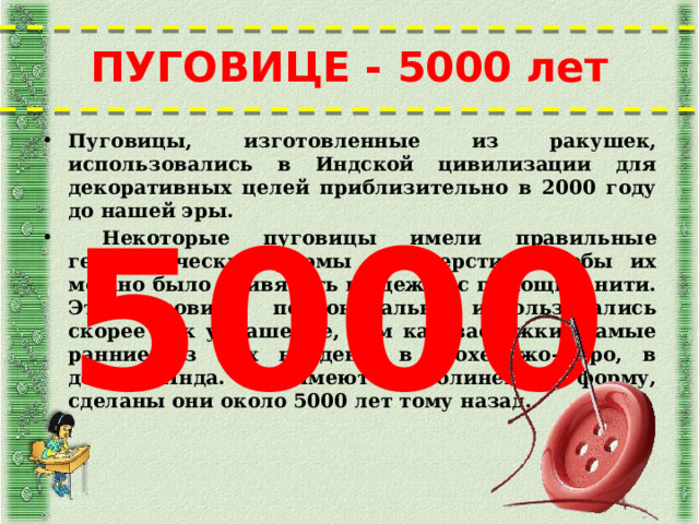 ПУГОВИЦЕ - 5000 лет Пуговицы, изготовленные из ракушек, использовались в Индской цивилизации для декоративных целей приблизительно в 2000 году до нашей эры.  Некоторые пуговицы имели правильные геометрические формы и отверстия, чтобы их можно было привязать к одежде с помощью нити. Эти пуговицы первоначально использовались скорее как украшение, чем как застёжки. Самые ранние из них найдены в Мохенджо-Даро, в долине Инда. Они имеют криволинейную форму, сделаны они около 5000 лет тому назад. 5000  
