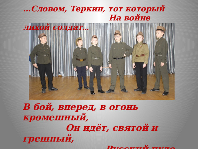… Словом, Теркин, тот который  На войне лихой солдат … В бой, вперед, в огонь кромешный,  Он идёт, святой и грешный,  Русский чудо-человек.  