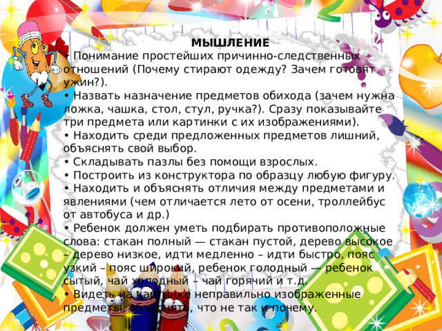 МЫШЛЕНИЕ • Понимание простейших причинно-следственных отношений (Почему стирают одежду? Зачем готовят ужин?). • Назвать назначение предметов обихода (зачем нужна ложка, чашка, стол, стул, ручка?). Сразу показывайте три предмета или картинки с их изображениями). • Находить среди предложенных предметов лишний, объяснять свой выбор. • Складывать пазлы без помощи взрослых. • Построить из конструктора по образцу любую фигуру. • Находить и объяснять отличия между предметами и явлениями (чем отличается лето от осени, троллейбус от автобуса и др.) • Ребенок должен уметь подбирать противоположные слова: стакан полный — стакан пустой, дерево высокое – дерево низкое, идти медленно – идти быстро, пояс узкий – пояс широкий, ребенок голодный — ребенок сытый, чай холодный – чай горячий и т.д. • Видеть на картинке неправильно изображенные предметы, объяснять, что не так и почему. 