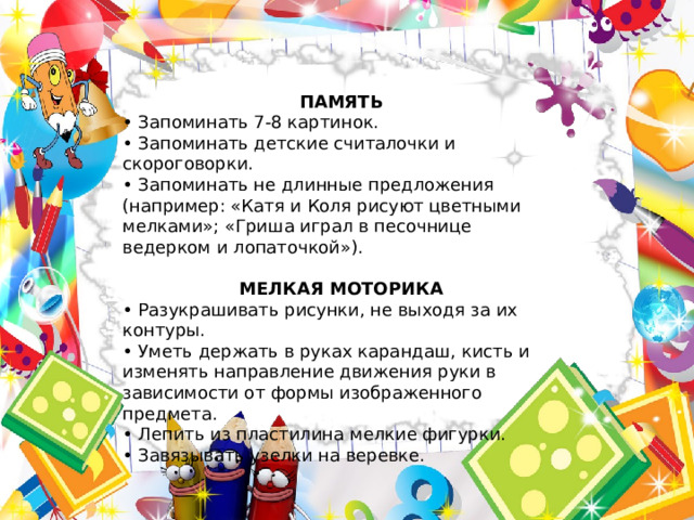 ПАМЯТЬ • Запоминать 7-8 картинок. • Запоминать детские считалочки и скороговорки. • Запоминать не длинные предложения (например: «Катя и Коля рисуют цветными мелками»; «Гриша играл в песочнице ведерком и лопаточкой»).  МЕЛКАЯ МОТОРИКА • Разукрашивать рисунки, не выходя за их контуры. • Уметь держать в руках карандаш, кисть и изменять направление движения руки в зависимости от формы изображенного предмета. • Лепить из пластилина мелкие фигурки. • Завязывать узелки на веревке. 