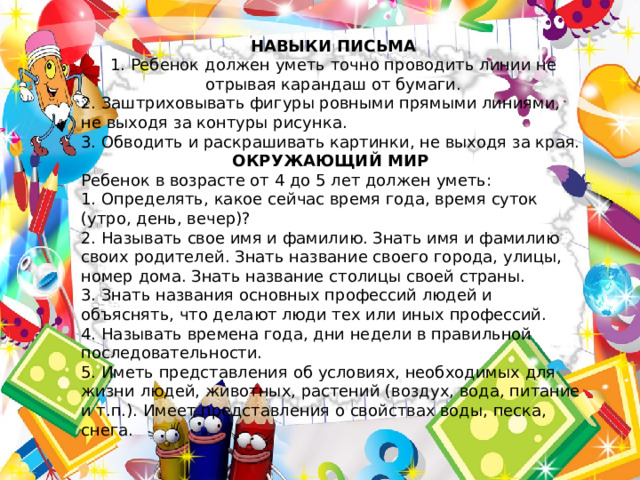 НАВЫКИ ПИСЬМА 1. Ребенок должен уметь точно проводить линии не отрывая карандаш от бумаги. 2. Заштриховывать фигуры ровными прямыми линиями, не выходя за контуры рисунка. 3. Обводить и раскрашивать картинки, не выходя за края. ОКРУЖАЮЩИЙ МИР Ребенок в возрасте от 4 до 5 лет должен уметь: 1. Определять, какое сейчас время года, время суток (утро, день, вечер)? 2. Называть свое имя и фамилию. Знать имя и фамилию своих родителей. Знать название своего города, улицы, номер дома. Знать название столицы своей страны. 3. Знать названия основных профессий людей и объяснять, что делают люди тех или иных профессий. 4. Называть времена года, дни недели в правильной последовательности. 5. Иметь представления об условиях, необходимых для жизни людей, животных, растений (воздух, вода, питание и т.п.). Имеет представления о свойствах воды, песка, снега. 