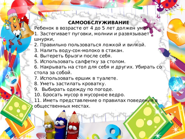 САМООБСЛУЖИВАНИЕ Ребенок в возрасте от 4 до 5 лет должен уметь: 1. Застегивает пуговки, молнии и развязывает шнурки, 2. Правильно пользоваться ложкой и вилкой. 3. Налить воду-сок-молоко в стакан. 4. Вытереть брызги после себя. 5. Использовать салфетку за столом. 6. Накрывать на стол для себя и других. Убирать со стола за собой. 7. Использовать ершик в туалете. 8. Уметь застилать кроватку. 9.  Выбирать одежду по погоде. 10. Бросать мусор в мусорное ведро. 11. Иметь представление о правилах поведения в общественных местах. 