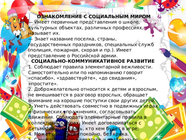 ОЗНАКОМЛЕНИЕ С СОЦИАЛЬНЫМ МИРОМ — Имеет первичные представления о школе, культурных объектах, различных профессиях, называет их. — Знает название поселка, страны, государственных праздников, специальных служб (полиция, пожарная, скорая и пр.). Имеет представление о Российской армии. СОЦИАЛЬНО-КОММУНИКАТИВНОЕ РАЗВИТИЕ 1. Соблюдает правила элементарной вежливости. Самостоятельно или по напоминанию говорит «спасибо», «здравствуйте», «до свидания», «простите». 2. Доброжелательно относится к детям и взрослым, не вмешивается в разговор взрослых, обращает внимание на хорошие поступки свои других детей. 3. Уметь действовать совместно в подвижных играх и физических упражнениях, согласовывать движения. Соблюдать элементарные правила в коллективных играх. Умеет договариваться с детьми, во что играть, кто кем будет в игре; 4. Может общаться спокойно, без крика. 5. Самостоятельно одеваться и раздеваться; следить за своим внешним видом. 