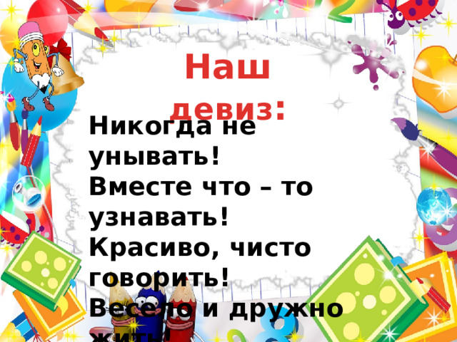 Наш девиз : Никогда не унывать! Вместе что – то узнавать! Красиво, чисто говорить! Весело и дружно жить! 
