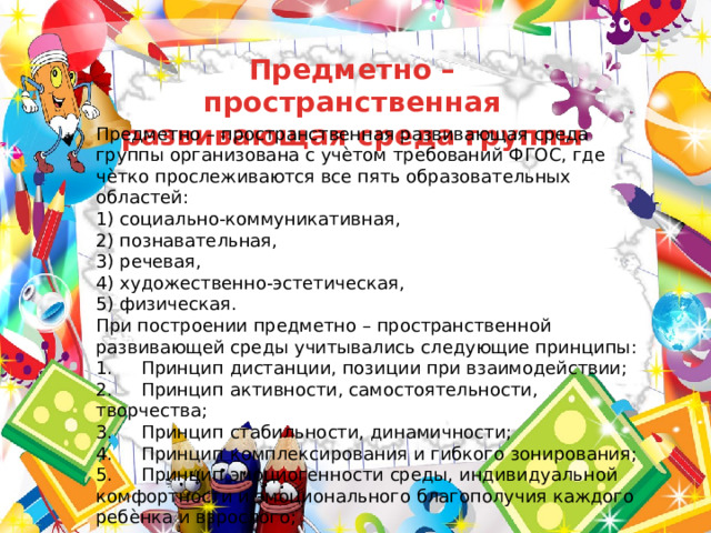 Предметно – пространственная развивающая среда группы Предметно – пространственная развивающая среда  группы организована с учѐтом требований ФГОС, где чѐтко прослеживаются все пять образовательных областей: 1) социально-коммуникативная, 2) познавательная, 3) речевая, 4) художественно-эстетическая, 5) физическая. При построении предметно – пространственной развивающей среды учитывались следующие принципы: 1.     Принцип дистанции, позиции при взаимодействии; 2.     Принцип активности, самостоятельности, творчества; 3.     Принцип стабильности, динамичности; 4.     Принцип комплексирования и гибкого зонирования; 5.     Принцип эмоциогенности среды, индивидуальной комфортности и эмоционального благополучия каждого ребѐнка и взрослого; 