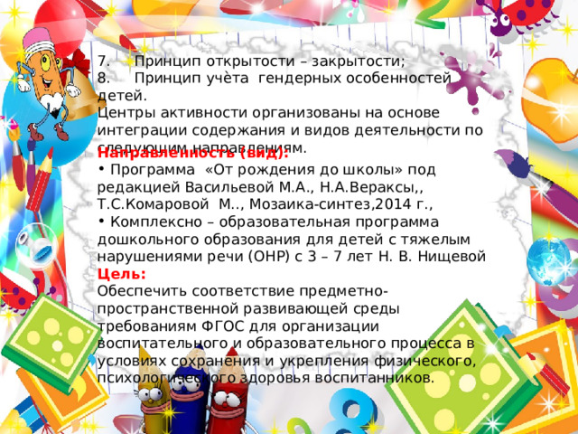 7.     Принцип открытости – закрытости; 8.     Принцип учѐта гендерных особенностей детей. Центры активности организованы на основе интеграции содержания и видов деятельности по следующим направлениям. Направленность (вид):  Программа «От рождения до школы» под редакцией Васильевой М.А., Н.А.Вераксы,, Т.С.Комаровой М.., Мозаика-синтез,2014 г.,  Комплексно – образовательная программа дошкольного образования для детей с тяжелым нарушениями речи (ОНР) с 3 – 7 лет Н. В. Нищевой Цель: Обеспечить соответствие предметно- пространственной развивающей среды требованиям ФГОС для организации воспитательного и образовательного процесса в условиях сохранения и укрепления физического, психологического здоровья воспитанников. 