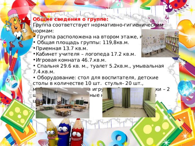 Общие сведения о группе: Группа соответствует нормативно-гигиеническим нормам:  Группа расположена на втором этаже, корпус 1.  Общая площадь группы: 119,8кв.м. Приемная 13.7 кв.м. Кабинет учителя – логопеда 17.2 кв.м. Игровая комната 46.7.кв.м.  Спальня 29.6 кв. м., туалет 5.2кв.м., умывальная 7.4.кв.м. • Оборудование: стол для воспитателя, детские столы в количестве 10 шт. стулья- 20 шт., мебельная стенка для игрушек- 2 шт., скамеечки – 2 шт., кровати раздвижные на 15 детей, игровые центры. 