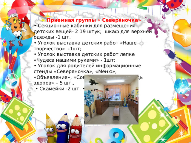 Приемная группы « Северяночка» • Секционные кабинки для размещения детских вещей- 2 19 штук; шкаф для верхней одежды -1 шт. • Уголок выставка детских работ «Наше творчество» -1шт; • Уголок выставка детских работ лепке «Чудеса нашими руками» - 1шт; • Уголок для родителей информационные стенды «Северяночка», «Меню», «Объявление», «Советы логопеда», «Будь здоров» – 5 шт., • Скамейки -2 шт. • Ростомер – 1шт. 
