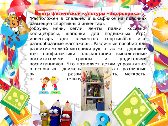 Центр физической культуры «Здоровейка» Расположен в спальне. В шкафчике на полочках размещён спортивный инвентарь (обручи, мячи, кегли, ленты, палки, косички, кольцебросы, шапочки для подвижных игр), инвентарь для элементов спортивных игр, разнообразные массажеры. Различные пособия для развития мелкой моторики рук, а так же дорожки для профилактики плоскостопия выполненные воспитателями группы и родителями воспитанников. Что позволяет детям упражняться в основных движениях, тренировать различные виды мышц, развивать ловкость, меткость, повышать двигательную активность. 