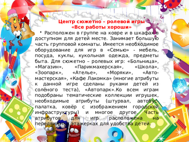 Центр сюжетно – ролевой игры «Все работы хороши» Расположен в группе на ковре и в шкафах в доступном для детей месте. Занимает большую часть групповой комнаты. Имеется необходимое оборудование для игр в «Семью» - мебель, посуда, куклы, кукольная одежда, предметы быта. Для сюжетно – ролевых игр: «Больница», «Магазин», «Парикмахерская», «Школа», «Зоопарк», «Ателье», «Моряки», «Авто- мастерская», «Кафе Лакомка» (многие атрибуты к данной игре сделаны руками детей из солёного теста), «Автопарк».Ко всем играм подобраны тематические коллекции игрушек, необходимые атрибуты (штурвал, автобус-палатка, ковёр с изображением городской инфраструктуры) и многое другое. Часть атрибутов для игр расположена на передвижных этажерках для удобства детей. 