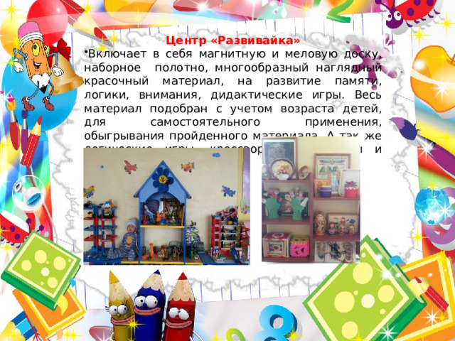 Центр «Развивайка» Включает в себя магнитную и меловую доску, наборное полотно, многообразный наглядный красочный материал, на развитие памяти, логики, внимания, дидактические игры. Весь материал подобран с учетом возраста детей, для самостоятельного применения, обыгрывания пройденного материала. А так же логические игры, кроссворды, лабиринты и многое другое. 