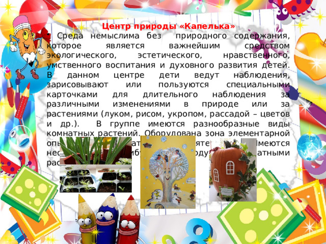 Центр природы «Капелька»  Среда немыслима без природного содержания, которое является важнейшим средством экологического, эстетического, нравственного, умственного воспитания и духовного развития детей. В данном центре дети ведут наблюдения, зарисовывают или пользуются специальными карточками для длительного наблюдения за различными изменениями в природе или за растениями (луком, рисом, укропом, рассадой – цветов и др.). В группе имеются разнообразные виды комнатных растений. Оборудована зона элементарной опытно – исследовательской деятельности. Имеются необходимые атрибуты по уходу за комнатными растениями. 