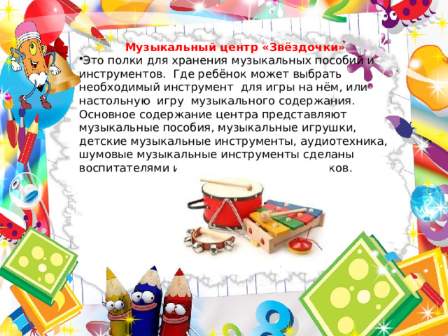 Музыкальный центр «Звёздочки» Это полки для хранения музыкальных пособий и инструментов. Где ребёнок может выбрать необходимый инструмент для игры на нём, или настольную игру музыкального содержания. Основное содержание центра представляют музыкальные пособия, музыкальные игрушки, детские музыкальные инструменты, аудиотехника, шумовые музыкальные инструменты сделаны воспитателями и родителями воспитанников.  