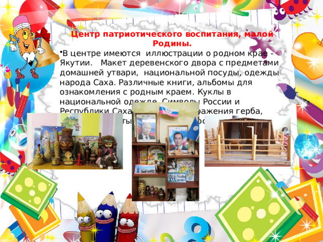 Центр патриотического воспитания, малой Родины. В центре имеются иллюстрации о родном крае - Якутии. Макет деревенского двора с предметами домашней утвари, национальной посуды, одежды народа Саха. Различные книги, альбомы для ознакомления с родным краем. Куклы в национальной одежде. Символы России и Республики Саха (Якутия), изображения герба, флага, портреты президентов России и Якутии. 