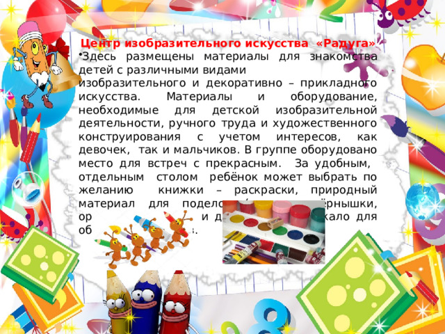 Центр изобразительного искусства «Радуга» Здесь размещены материалы для знакомства детей с различными видами изобразительного и декоративно – прикладного искусства. Материалы и оборудование, необходимые для детской изобразительной деятельности, ручного труда и художественного конструирования с учетом интересов, как девочек, так и мальчиков. В группе оборудовано место для встреч с прекрасным. За удобным, отдельным столом ребёнок может выбрать по желанию книжки – раскраски, природный материал для поделок (семечки, зёрнышки, орешки, камешки, и др.), а так же лекало для обводки предметов. 