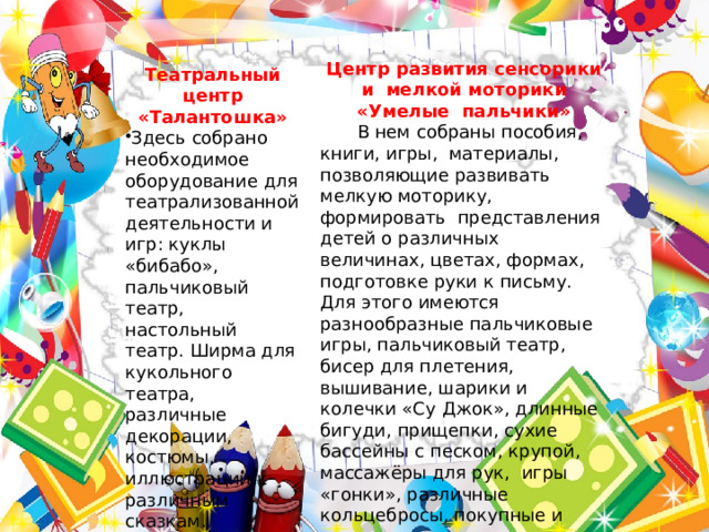 Центр развития сенсорики и мелкой моторики «Умелые пальчики»  В нем собраны пособия, книги, игры, материалы, позволяющие развивать мелкую моторику, формировать представления детей о различных величинах, цветах, формах, подготовке руки к письму. Для этого имеются разнообразные пальчиковые игры, пальчиковый театр, бисер для плетения, вышивание, шарики и колечки «Су Джок», длинные бигуди, прищепки, сухие бассейны с песком, крупой, массажёры для рук, игры «гонки», различные кольцебросы, покупные и изготовленные руками воспитателей и родителями воспитанников и многое другое. Театральный центр «Талантошка» Здесь собрано необходимое оборудование для театрализованной деятельности и игр: куклы «бибабо», пальчиковый театр, настольный театр. Ширма для кукольного театра, различные декорации, костюмы, иллюстрации к различным сказкам. 