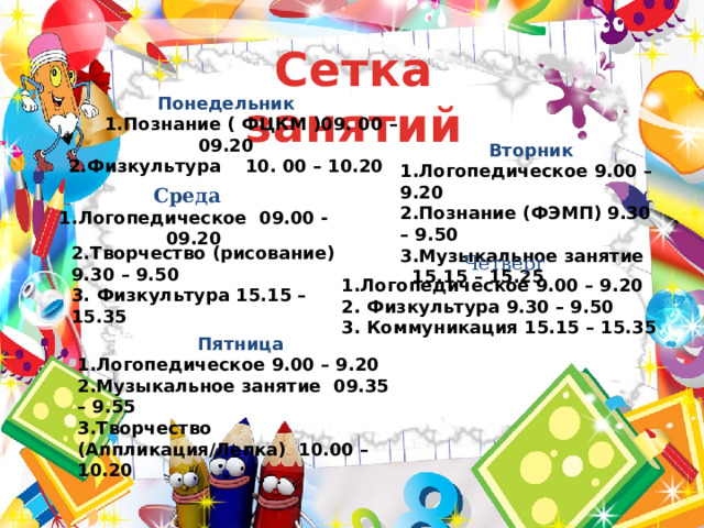 Сетка занятий Понедельник  1.Познание ( ФЦКМ )09. 00 – 09.20 2.Физкультура 10. 00 – 10.20   Вторник 1.Логопедическое 9.00 – 9.20 2.Познание (ФЭМП) 9.30 – 9.50 3.Музыкальное занятие 15.15 – 15.25    Среда  1.Логопедическое 09.00 -09.20    2.Творчество (рисование) 9.30 – 9.50 3. Физкультура 15.15 – 15.35      Четверг 1.Логопедическое 9.00 – 9.20 2. Физкультура 9.30 – 9.50 3. Коммуникация 15.15 – 15.35 Пятница 1.Логопедическое 9.00 – 9.20 2.Музыкальное занятие 09.35 – 9.55 3.Творчество (Аппликация/Лепка) 10.00 – 10.20 