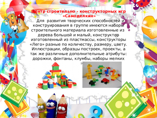 Центр строительно - конструкторных игр  «Самоделкин»  Для развития творческих способностей и конструирования в группе имеются наборы строительного материала изготовленные из дерева большой и малый, конструктор изготовленный из пластмассы, конструкторы «Лего» разные по количеству, размеру, цвету. Иллюстрации, образцы построек, проекты, а так же различные дополнительные атрибуты: дорожки, фонтаны, клумбы, наборы мелких игрушек. 