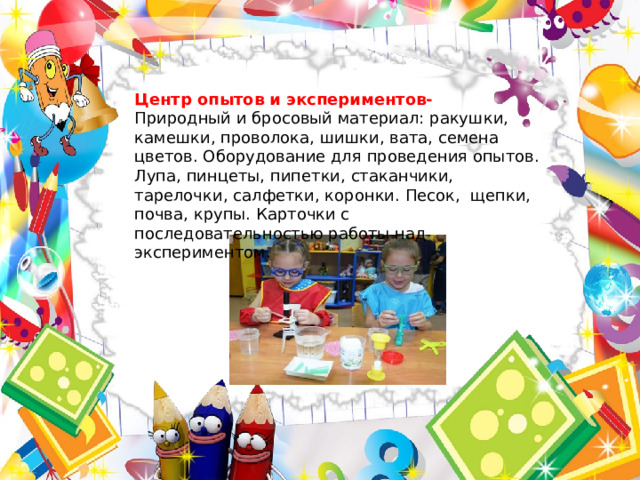  Центр опытов и экспериментов- Природный и бросовый материал: ракушки, камешки, проволока, шишки, вата, семена цветов. Оборудование для проведения опытов. Лупа, пинцеты, пипетки, стаканчики, тарелочки, салфетки, коронки. Песок, щепки, почва, крупы. Карточки с последовательностью работы над экспериментом. 