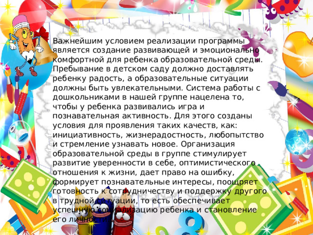 Важнейшим условием реализации программы является создание развивающей и эмоционально комфортной для ребенка образовательной среды. Пребывание в детском саду должно доставлять ребенку радость, а образовательные ситуации должны быть увлекательными. Система работы с дошкольниками в нашей группе нацелена то, чтобы у ребенка развивались игра и познавательная активность. Для этого созданы условия для проявления таких качеств, как: инициативность, жизнерадостность, любопытство и стремление узнавать новое. Организация образовательной среды в группе стимулирует развитие уверенности в себе, оптимистического отношения к жизни, дает право на ошибку, формирует познавательные интересы, поощряет готовность к сотрудничеству и поддержку другого в трудной ситуации, то есть обеспечивает успешную социализацию ребенка и становление его личности. 