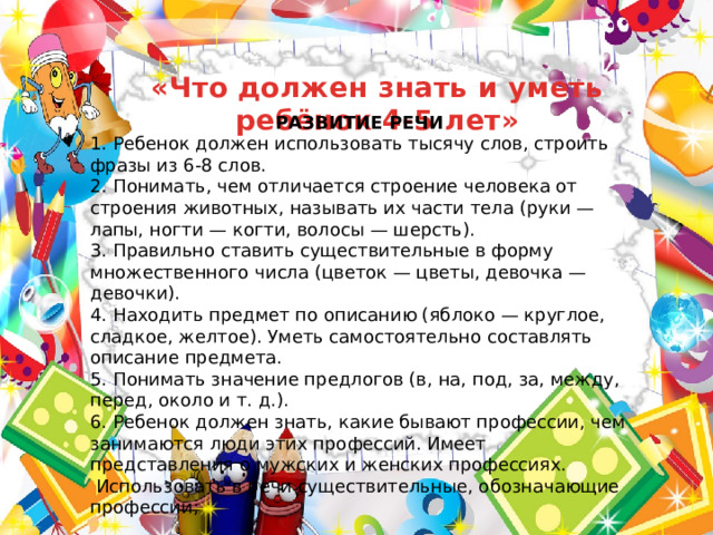 «Что должен знать и уметь ребёнок 4-5 лет» РАЗВИТИЕ РЕЧИ 1. Ребенок должен использовать тысячу слов, строить фразы из 6-8 слов. 2. Понимать, чем отличается строение человека от строения животных, называть их части тела (руки — лапы, ногти — когти, волосы — шерсть). 3. Правильно ставить существительные в форму множественного числа (цветок — цветы, девочка — девочки). 4. Находить предмет по описанию (яблоко — круглое, сладкое, желтое). Уметь самостоятельно составлять описание предмета. 5. Понимать значение предлогов (в, на, под, за, между, перед, около и т. д.). 6. Ребенок должен знать, какие бывают профессии, чем занимаются люди этих профессий. Имеет представления о мужских и женских профессиях.  Использовать в речи существительные, обозначающие профессии; 
