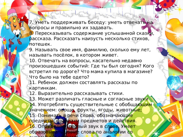 7. Уметь поддерживать беседу: уметь отвечать на вопросы и правильно их задавать. 8. Пересказывать содержание услышанной сказки, рассказа. Рассказать наизусть несколько стихов, потешек. 9. Называть свое имя, фамилию, сколько ему лет, называть посёлок, в котором живет. 10. Отвечать на вопросы, касательно недавно произошедших событий: Где ты был сегодня? Кого встретил по дороге? Что мама купила в магазине? Что было на тебе одето? 11. Ребенок должен составлять рассказы по картинкам. 12. Выразительно рассказывать стихи. 13. Может различать гласные и согласные звуки 14. Употреблять существительные с обобщающим значением: овощи, фрукты, ягоды, животные; 15. Понимать в речи слова, обозначающие предметы, признаки предметов и действия. 16. Определяет первый звук в слове. Умеет образовывать новые слова по аналогии со знакомыми словами. 