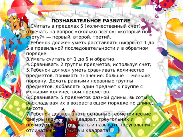ПОЗНАВАТЕЛЬНОЕ РАЗВИТИЕ 1.Считать в пределах 5 (количественный счет), отвечать на вопрос «сколько всего»; «который по счету?» — первый, второй, третий. 2.Ребенок должен уметь расставлять цифры от 1 до 5 в правильной последовательности и в обратном порядке. 3.Уметь считать от 1 до 5 и обратно. 4.Сравнивать 2 группы предметов, используя счет; 5.Ребенок должен уметь сравнивать количество предметов, понимать значение: больше — меньше, поровну. Делать равными неравные группы предметов: добавлять один предмет к группе с меньшим количеством предметов. 6.Сравнивать 5 предметов разной длины, высоты, раскладывая их в возрастающем порядке по длине, высоте; 7.Ребенок должен знать основные геометрические фигуры (круг, овал, квадрат, треугольник и прямоугольник); Узнавать и называть треугольник, отличать его от круга и квадрата; 