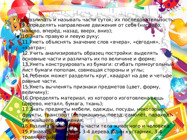 8.Различать и называть части суток; их последовательность; 9.Определять направление движения от себя (направо, налево, вперёд, назад, вверх, вниз); 10.Знать правую и левую руку; 11.Уметь объяснять значение слов «вчера», «сегодня», «завтра»; 12.Учить анализировать образец постройки: выделять основные части и различать их по величине и форме; 13.Уметь конструировать из бумаги: сгибать прямоугольный лист бумаги пополам, совмещая стороны и углы; 14.Ребенок может разделить круг, квадрат на две и четыре равные части. 15.Уметь вычленять признаки предметов (цвет, форму, величину); 16.Определять материал, из которого изготовлена вещь (дерево, металл, бумага, ткань); 17.Знать предметы мебели, одежды, посуды, некоторые фрукты, транспорт (автомашины, поезд, самолёт, пароход) ближайшего окружения; 18.Различать и называть части тела животного и человека; 19.Узнавать и называть 3-4 дерева, один кустарник, 3-4 травянистых растений; 20.Различать по вкусу, цвету, величине и форме 3-5 вида овощей и фруктов; 