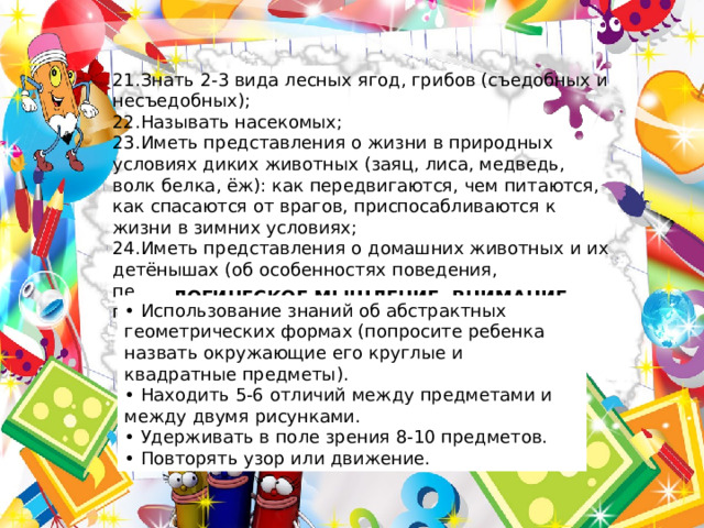 21.Знать 2-3 вида лесных ягод, грибов (съедобных и несъедобных); 22.Называть насекомых; 23.Иметь представления о жизни в природных условиях диких животных (заяц, лиса, медведь, волк белка, ёж): как передвигаются, чем питаются, как спасаются от врагов, приспосабливаются к жизни в зимних условиях; 24.Иметь представления о домашних животных и их детёнышах (об особенностях поведения, передвижения, о том, что едят, какую пользу приносят людям. ЛОГИЧЕСКОЕ МЫШЛЕНИЕ,  ВНИМАНИЕ • Использование знаний об абстрактных геометрических формах (попросите ребенка назвать окружающие его круглые и квадратные предметы). • Находить 5-6 отличий между предметами и между двумя рисунками. • Удерживать в поле зрения 8-10 предметов. • Повторять узор или движение. 