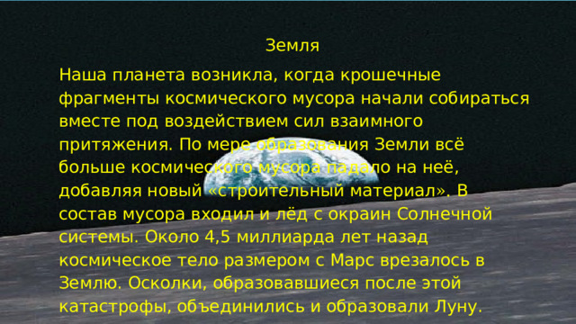 Земля Наша планета возникла, когда крошечные фрагменты космического мусора начали собираться вместе под воздействием сил взаимного притяжения. По мере образования Земли всё больше космического мусора падало на неё, добавляя новый « строительный материал ». В состав мусора входил и лёд с окраин Солнечной системы. Около 4,5 миллиарда лет назад космическое тело размером с Марс врезалось в Землю. Осколки, образовавшиеся после этой катастрофы, объединились и образовали Луну. 