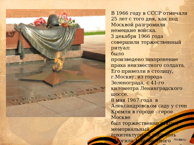 В 1966 году в СССР отмечали 25 лет с того дня, как под Москвой разгромили немецкие войска. 3 декабря 1966 года совершили торжественный ритуал: было произведено захоронение праха неизвестного солдата. Его привезли в столицу, г.Москву, из города Зеленограда, с 41-го километра Ленинградского шоссе. 8 мая 1967 года в Александровском саду у стен Кремля в городе - герое Москве был торжественно открыт мемориальный архитектурный ансамбль «Могила Неизвестного солдата» и зажжён Вечный огонь. 