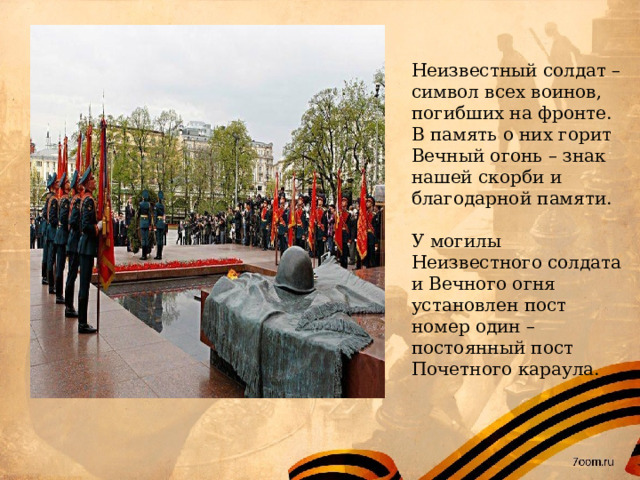 Неизвестный солдат – символ всех воинов, погибших на фронте. В память о них горит Вечный огонь – знак нашей скорби и благодарной памяти. У могилы Неизвестного солдата и Вечного огня установлен пост номер один – постоянный пост Почетного караула. 