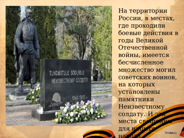 На территории России, в местах, где проходили боевые действия в годы Великой Отечественной войны, имеется бесчисленное множество могил советских воинов, на которых установлены памятники Неизвестному солдату. И эти места священны для нашего народа. 