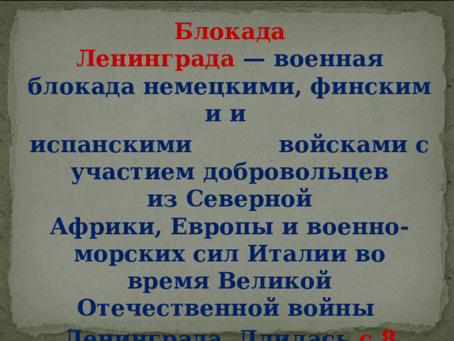 Блокада Ленинграда  — военная блокада немецкими, финскими и  испанскими  войсками с участием добровольцев из Северной Африки, Европы и военно-морских сил Италии во время Великой Отечественной войны  Ленинграда. Длилась с 8 сентября 1941 года по 27 января 1944 года  — 872 дня 