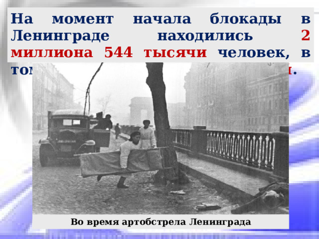 На момент начала блокады в Ленинграде находились 2 миллиона 544 тысячи человек, в том числе около 400 тысяч детей . Во время артобстрела Ленинграда 