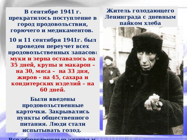 Житель голодающего Ленинграда с дневным пайком хлеба В сентябре 1941 г. прекратилось поступление в город продовольствия, горючего и медикаментов. 10 и 11 сентября 1941г. был проведен переучет всех продовольственных запасов: муки и зерна оставалось на 35 дней, крупы и макарон – на 30, мяса – на 33 дня, жиров - на 45, сахара и кондитерских изделий – на 60 дней. Были введены продовольственные карточки. Закрывались пункты общественного питания. Люди стали испытывать голод. Все общественные здания и заводы были заминированы. В стенах учебных заведений и гостиниц были устроены госпитали. 