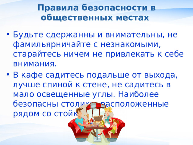 Правила безопасности в общественных местах Будьте сдержанны и внимательны, не фамильярничайте с незнакомыми, старайтесь ничем не привлекать к себе внимания. В кафе садитесь подальше от выхода, лучше спиной к стене, не садитесь в мало освещенные углы. Наиболее безопасны столики, расположенные рядом со стойкой. , 