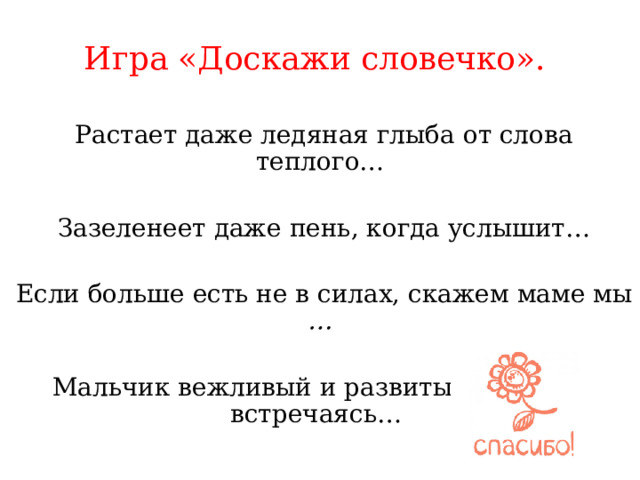  Игра «Доскажи словечко».      Растает даже ледяная глыба от слова теплого…   Зазеленеет даже пень, когда услышит…   Если больше есть не в силах, скажем маме мы …  Мальчик вежливый и развитый говорит, встречаясь…    