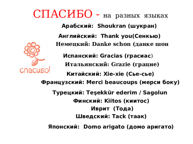  СПАСИБО -  на разных языках     Aрабский:  Shoukran (шукран)   Английский:  Thank you(Сенкью)   Немецкий : Danke schon ( данке  шон  Испанский: Gracias (грасиас )   Итальянский: Grazie (грацие)  Китайский: Xie-xie (Сье-сье)  Французский: Merci beaucoups (мерси боку)  Турецкий: Teşekkür ederim / Sagolun   Финский: Kiitos (киитос)  Иврит (Тода)  Шведский: Tack (таак)  Японский:  Domo arigato (домо аригато)    