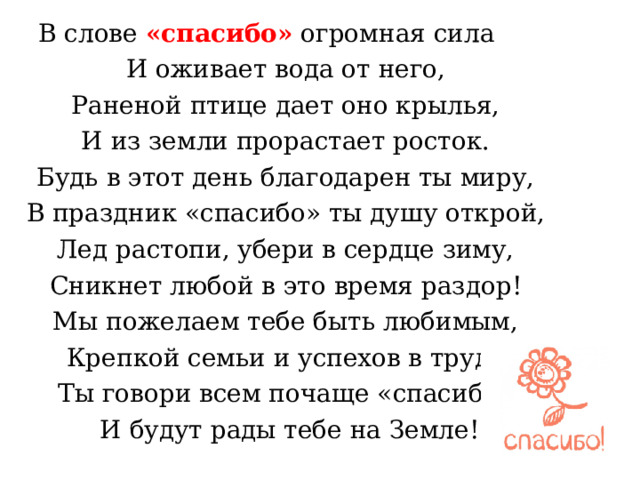  В слове «спасибо»  огромная сила  И оживает вода от него,  Раненой птице дает оно крылья,  И из земли прорастает росток.  Будь в этот день благодарен ты миру,  В праздник «спасибо» ты душу открой,  Лед растопи, убери в сердце зиму,  Сникнет любой в это время раздор!  Мы пожелаем тебе быть любимым,  Крепкой семьи и успехов в труде.  Ты говори всем почаще «спасибо»  И будут рады тебе на Земле! 