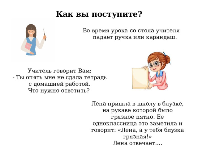Как вы поступите?   Во время урока со стола учителя падает ручка или карандаш. Учитель говорит Вам: - Ты опять мне не сдала тетрадь с домашней работой. Что нужно ответить? Лена пришла в школу в блузке, на рукаве которой было грязное пятно. Ее одноклассница это заметила и говорит: «Лена, а у тебя блузка грязная!» Лена отвечает…. 