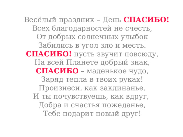   Весёлый праздник – День СПАСИБО!  Всех благодарностей не счесть,  От добрых солнечных улыбок  Забились в угол зло и месть.  СПАСИБО! пусть звучит повсюду,  На всей Планете добрый знак,  СПАСИБО – маленькое чудо,  Заряд тепла в твоих руках!  Произнеси, как заклинанье.  И ты почувствуешь, как вдруг,   Добра и счастья пожеланье,  Тебе подарит новый друг!   