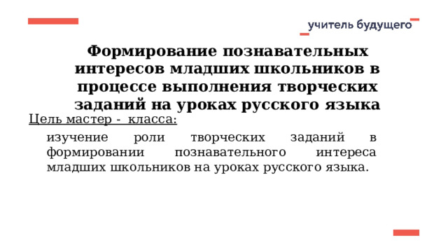 Формирование познавательных интересов младших школьников в процессе выполнения творческих заданий на уроках русского языка Цель мастер - класса: изучение роли творческих заданий в формировании познавательного интереса младших школьников на уроках русского языка. 