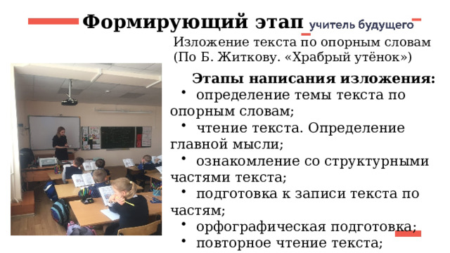 Формирующий этап Изложение текста по опорным словам (По Б. Житкову. «Храбрый утёнок») Этапы написания изложения:  определение темы текста по опорным словам;  чтение текста. Определение главной мысли;  ознакомление со структурными частями текста;  подготовка к записи текста по частям;  орфографическая подготовка;  повторное чтение текста;  запись текста;  проверка записи текста. 