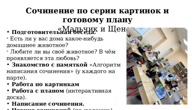Сочинение по серии картинок и готовому плану  «Мальчик и Щенок»  Подготовительная беседа.  Подготовительная беседа.  Есть ли у вас дома какое-нибудь домашнее животное?  Любите ли вы своё животное? В чём проявляется эта любовь?  Знакомство с памяткой «Алгоритм написания сочинения» (у каждого на парте).  Работа по картинкам  Работа с планом (интерактивная доска).  Написание сочинения.  Чтение сочинений (по желанию). 
