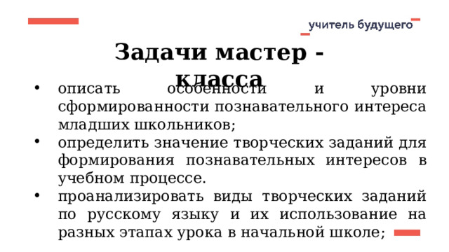 Задачи мастер - класса описать особенности и уровни сформированности познавательного интереса младших школьников ; определить значение творческих заданий для формирования познавательных интересов в учебном процессе. проанализировать виды творческих заданий по русскому языку и их использование на разных этапах урока в начальной школе; 