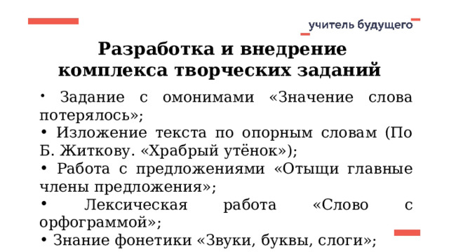 Разработка и внедрение комплекса творческих заданий  Задание с омонимами «Значение слова потерялось»;  Изложение текста по опорным словам (По Б. Житкову. «Храбрый утёнок»);  Работа с предложениями «Отыщи главные члены предложения»;  Лексическая работа «Слово с орфограммой»;  Знание фонетики «Звуки, буквы, слоги»;  «Сочинение по серии картинок и готовому плану».  