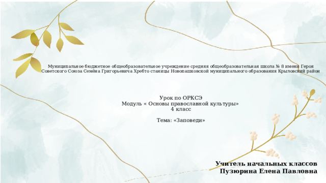Муниципальное бюджетное общеобразовательное учреждение средняя общеобразовательная школа № 8 имени Героя Советского Союза Семёна Григорьевича Хребто станицы Новопашковской муниципального образования Крыловский район      Урок по ОРКСЭ  Модуль « Основы православной культуры»  4 класс   Тема: «Заповеди»          Учитель начальных классов  Пузюрина Елена Павловна   