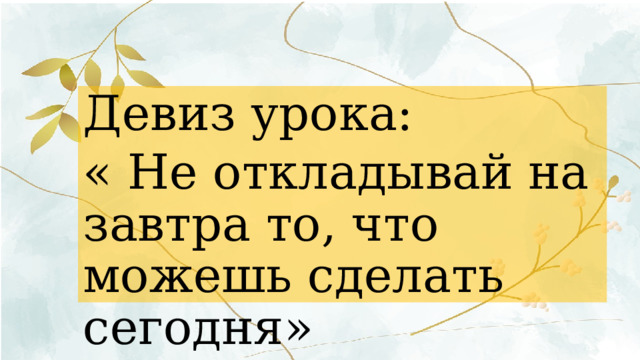 Девиз урока: « Не откладывай на завтра то, что можешь сделать сегодня» 