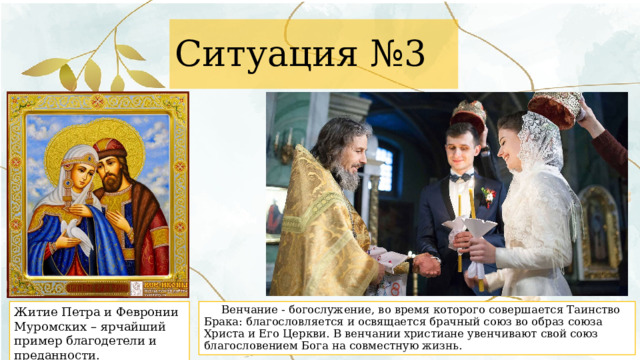 Ситуация №3 Житие Петра и Февронии Муромских – ярчайший пример благодетели и преданности.  Венчание - богослужение, во время которого совершается Таинство Брака: благословляется и освящается брачный союз во образ союза Христа и Его Церкви. В венчании христиане увенчивают свой союз благословением Бога на совместную жизнь. 